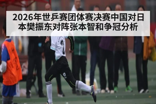 2026年世乒赛团体赛决赛中国对日本樊振东对阵张本智和争冠分析